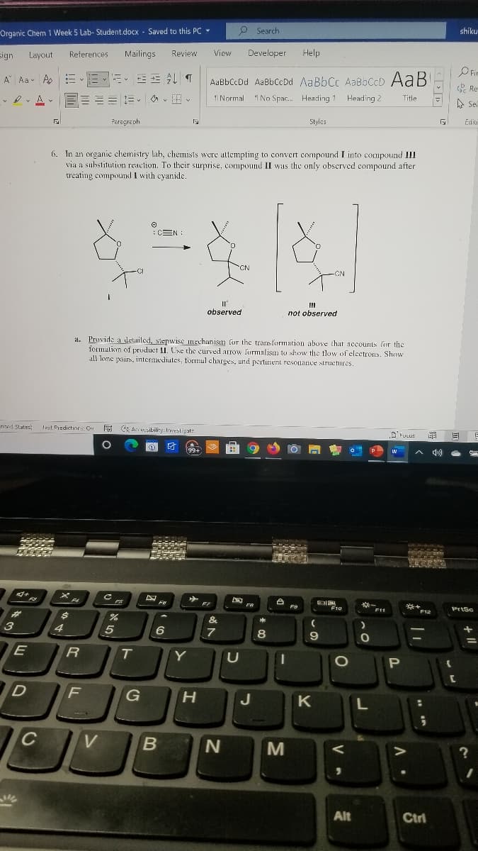 Organic Chem 1 Week 5 Lab- Student.docx - Saved to this PC -
P Search
shiku
sign
Layout
References
Mailings
Review
View
Developer
Help
OFir
A Aa Ao
AaßbCcDd AaBbCcDd AaBbCc AaBbCcD AaB
& Re
A
== Ev vv
1 Normal
1 Heading 2
1 No Spac. Heading 1
Title
A Se
Paragreph
Styles
Editi
6. In an organic chemistry lab, chemists were attempting to convert compound I into compound III
via a substitution reaction. To their surprise, compound II was the only obscrved compound after
treating compound I with cyanide.
:CEN :
CN
CI
CN
observed
not observed
a. Provide a detailed, stepwise mechanism for the transformation above that accounts lir the
formation of pruduct II. Use the curved arrow lurmalism to show the tlow of clectroLs. Shew
all lene pairs, intermediates, formul charges, und pertinent resonance structures.
rited States
l n Fa Accesibility: Inwestigate
lext Predictinrs: O
D' Fucus
99+
**
F10
F11
PrtSc
F12
%23
3
4.
8
E
T.
Y
G
H
J
K
C
M
Alt
Ctri
V
N
