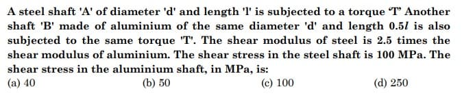 A steel shaft 'A' of diameter 'd' and length 'l' is subjected to a torque T Another
shaft 'B' made of aluminium of the same diameter 'd' and length 0.51 is also
subjected to the same torque "T'. The shear modulus of steel is 2.5 times the
shear modulus of aluminium. The shear stress in the steel shaft is 100 MPa. The
shear stress in the aluminium shaft, in MPa, is:
(b) 50
(a) 40
(c) 100
(d) 250
