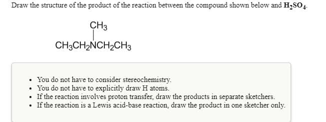 Draw the structure of the product of the reaction between the compound shown below and H,S04.
CH3
CH3CH2NCH2CH3
• You do not have to consider stereochemistry.
• You do not have to explicitly draw H atoms.
If the reaction involves proton transfer, draw the products in separate sketchers.
• If the reaction is a Lewis acid-base reaction, draw the product in one sketcher only.

