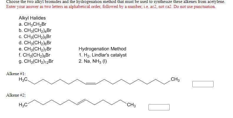 Choose the two alkyl bromides and the hydrogenation method that must be used to synthesize these alkenes from acetylene.
Enter your answer as two letters in alphabetical order, followed by a number; i.e. ac2, not ca2. Do not use punctuation.
Alkyl Halides
а. CHзCH2Br
b. CH3(CH2)4Br
c. CH3(CH2)5Br
d. CH3(CH2)6Br
e. CH3(CH2),Br
f. CH3(CH2)8Br
g. CH3(CH2)12Br
Hydrogenation Method
1. H2, Lindlar's catalyst
2. Na, NH3 (1)
Alkene #1:
H3C.
CH3
Alkene #2:
H3C
CH3
