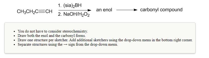 1. (sia)2BH
CH3CH2C=CH
an enol
> carbonyl compound
2. NaOH/H2O2
You do not have to consider stereochemistry.
• Draw both the enol and the carbonyl forms.
• Draw one structure per sketcher. Add additional sketchers using the drop-down menu in the bottom right co
Separate structures using the → sign from the drop-down menu.
corner.
