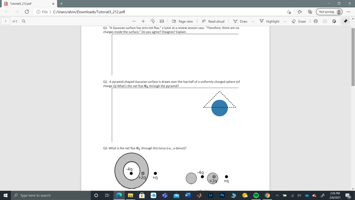 po Tutorial3_212.pdf
Not syncing
O File | C:/Users/alvin/Downloads/Tutorial3_212.pdf
A Read aloud
V Draw
F Highlight
Erase
(D Page view
1
of 2
Q
Q1. “A Gaussian surface has zero net flux," a tutor at a review session says. "Therefore, there are no
charges inside the surface." Do you agree? Disagree? Explain.
Q2. A pyramid-shaped Gaussian surface is drawn over the top half of a uniformly charged sphere (of
charge Q) What's the net flux g through the pyramid?
Q3. What is the net flux Og through this torus (i.e., a donut)?
-49
-49
+2q,
+9
+2g
+q
2:26 PM
Lr
Ps
2/8/2021
19
e Type here to search
