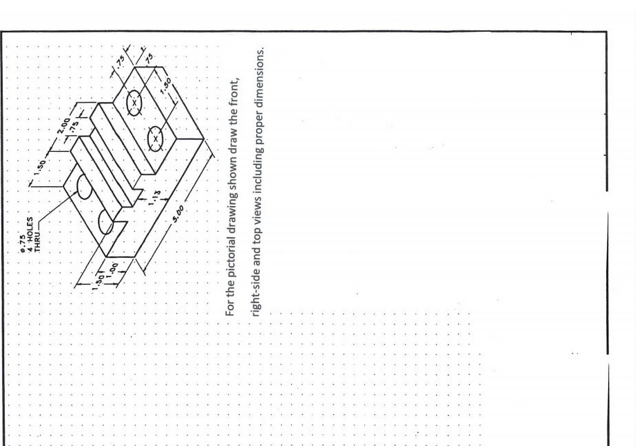 0.75
4 HOLES
THRU.
For the pictorial drawing shown draw the front,
right-side and top views including proper dimensions.
