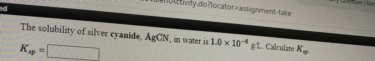 stion | bar
vity.do?locator%=assignment-take
The solubility of silver cyanide, AgCN, in water is 1.0 x 10 gL. Calculate Kp.
sp-
