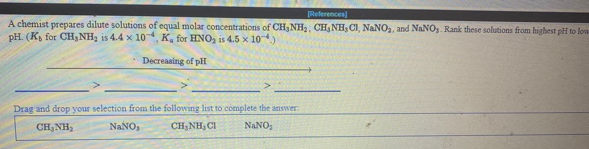 [References]
A chemist prepares dilute solutions of equal molar concentrations of CH3 NH,, CH3 NH, CI, NaNO,, and NaNO3 Rank these solutions from highest pH to low
pH. (K, for CH3 NH2 is 4.4 x 10 K. for HNO, is 4.5 x 10 4.)
Decreasing of pH
Drag and drop your selection from the following list to complete the answer
CH,NH2
NaNO;
CH;NH3 CI
NaNO,
