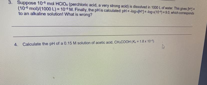 3. Suppose 10-6 mol HCIO4 (perchloric acid, a very strong acid) is dissolved in 1000 L of water. This gives (H°] =
(10-6 mol)/(1000 L) = 10-9 M. Finally, the pH is calculated: pH = -logro[H*]= -log-o{10 °) = 9.0, which corresponds
to an alkaline solution! What is wrong?
%3D
%3D
!!
!3!
4. Calculate the pH of a 0.15 M solution of acetic acid, CH;COOH (K. = 1.8 x 109).
