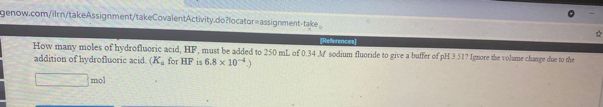 genow.com/ilrn/takeAssignment/takeCovalentActivity.do?locator%3Dassignment-take
[References)
How
moles of hydrofluorie acid, HF, must be added to 250 mL of 0.34 M sodium fluoride to give a buffer of pH 3.51? Ignore the volume change due to the
amany
addition of hydrofluorie acid. (K, for HF is 6.8 x 10 4)
mol
