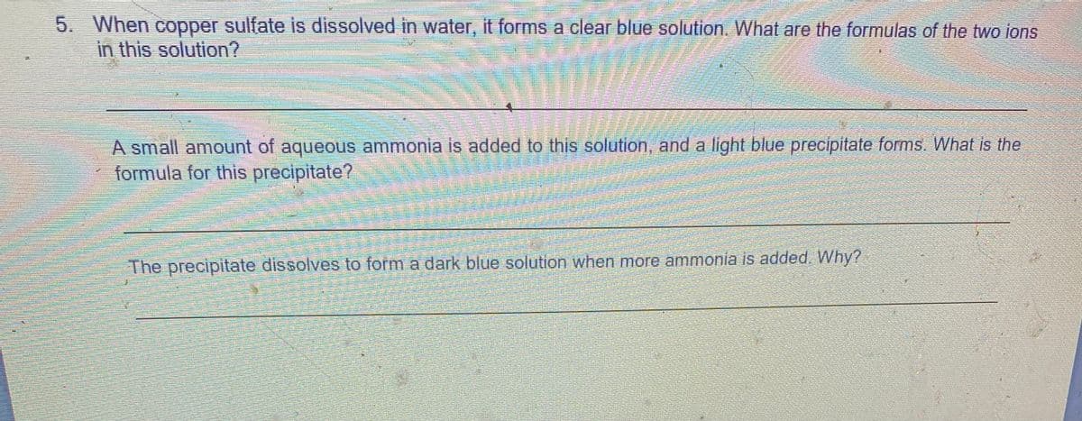 5. When copper sulfate is dissolved in water, it forms a clear blue solution. What are the formulas of the two ions
in this solution?
A small amount of aqueous ammonia is added to this solution, and a light blue precipitate forms. What is the
formula for this precipitate?
The precipitate dissolves to form a dark blue solution when more ammonia is added. Why?
