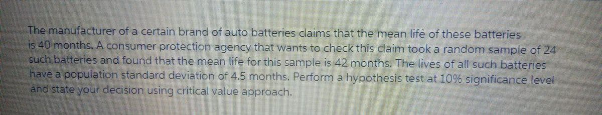 The manufacturer of a certain brand of auto batteries claims that the mean lifè of these batteries
is 40 months. A consumer protection agency that wants to check this claim took a random sample of 24
such batteries and found that the mean life for this sample is 42 mnonths. The lives of all such batteries
have a population standard deviation of 4.5 months. Perform a hypothesis test at 10% significance level
and state your decision using critical value approach.
