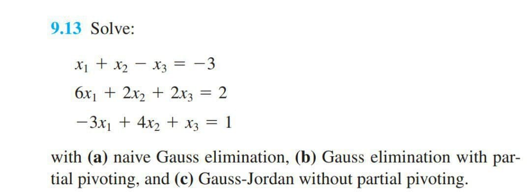 9.13 Solve:
X1 + x2 - x3 = -3
6x1 + 2x2 + 2x3 = 2
- 3x1 + 4x2 + X3 = 1
with (a) naive Gauss elimination, (b) Gauss elimination with par-
tial pivoting, and (c) Gauss-Jordan without partial pivoting.
