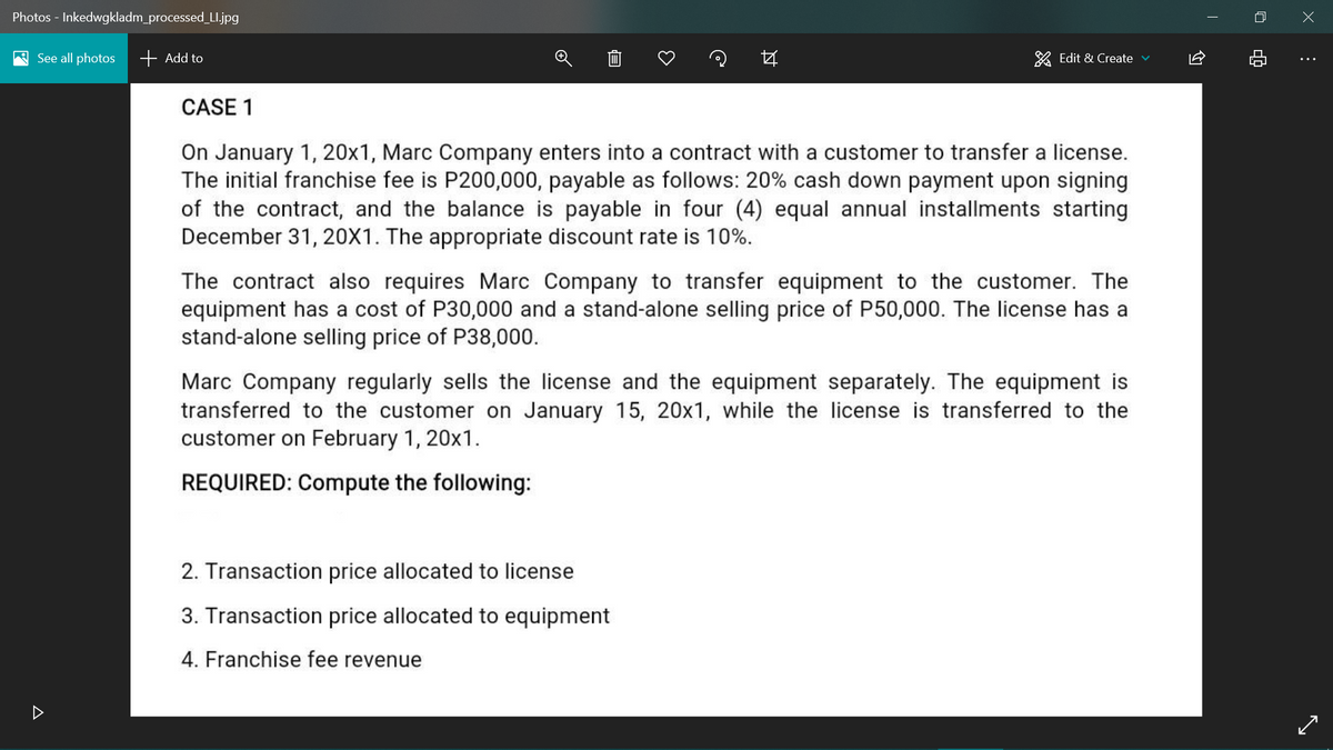 Photos - Inkedwgkladm_processed_LI.jpg
A See all photos
+ Add to
* Edit & Create v
CASE 1
On January 1, 20x1, Marc Company enters into a contract with a customer to transfer a license.
The initial franchise fee is P200,000, payable as follows: 20% cash down payment upon signing
of the contract, and the balance is payable in four (4) equal annual installments starting
December 31, 20X1. The appropriate discount rate is 10%.
The contract also requires Marc Company to transfer equipment to the customer. The
equipment has a cost of P30,000 and a stand-alone selling price of P50,000. The license has a
stand-alone selling price of P38,000.
Marc Company regularly sells the license and the equipment separately. The equipment is
transferred to the customer on January 15, 20x1, while the license is transferred to the
customer on February 1, 20x1.
REQUIRED: Compute the following:
2. Transaction price allocated to license
3. Transaction price allocated to equipment
4. Franchise fee revenue
