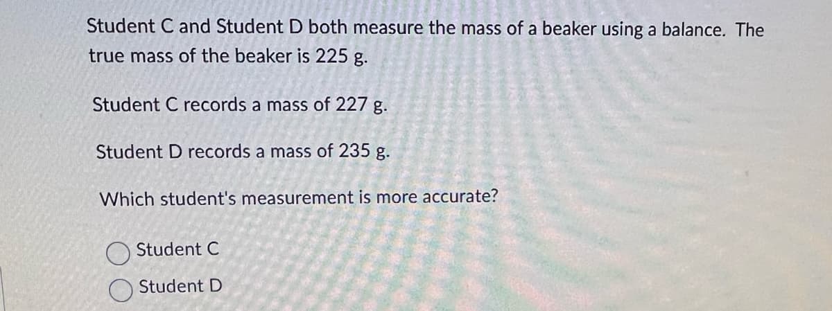 Student C and Student D both measure the mass of a beaker using a balance. The
true mass of the beaker is 225 g.
Student C records a mass of 227 g.
Student D records a mass of 235 g.
Which student's measurement is more accurate?
Student C
Student D