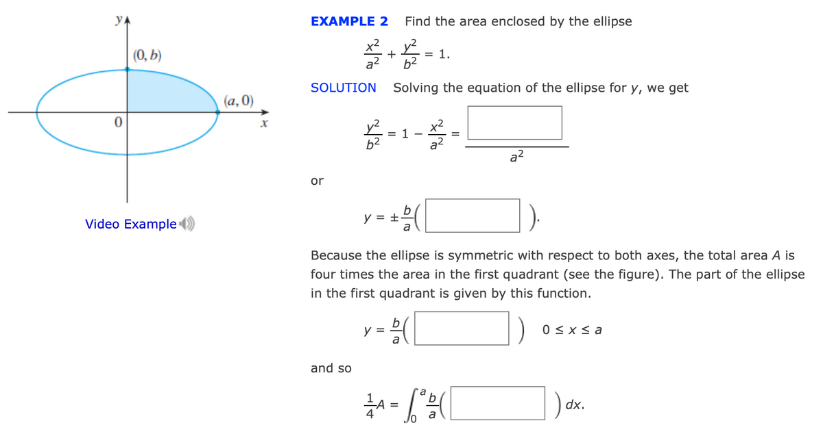 YA
EXAMPLE 2
Find the area enclosed by the ellipse
(0, b)
x2
+
y²
= 1.
a?
b2
SOLUTION
Solving the equation of the ellipse for y, we get
(a, 0)
= 1
b2
x2
a?
a2
or
Video Example
y = +
a
Because the ellipse is symmetric with respect to both axes, the total area A is
four times the area in the first quadrant (see the figure). The part of the ellipse
in the first quadrant is given by this function.
y =
a
0 < x s a
and so
) dx.
=
