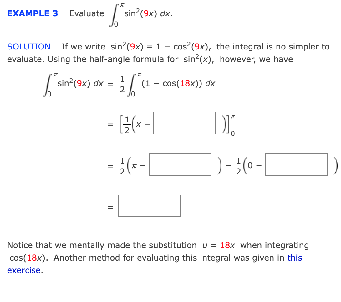 EXAMPLE 3
Evaluate
sin?(9x) dx.
SOLUTION
If we write sin?(9x) = 1 – cos²(9x), the integral is no simpler to
evaluate. Using the half-angle formula for sin2(x), however, we have
sin?(9x) dx
2
1
(1 – cos(18x)) dx
- {-[
- {(- -
)- {0 -
Notice that we mentally made the substitution u = 18x when integrating
cos(18x). Another method for evaluating this integral was given in this
exercise.
