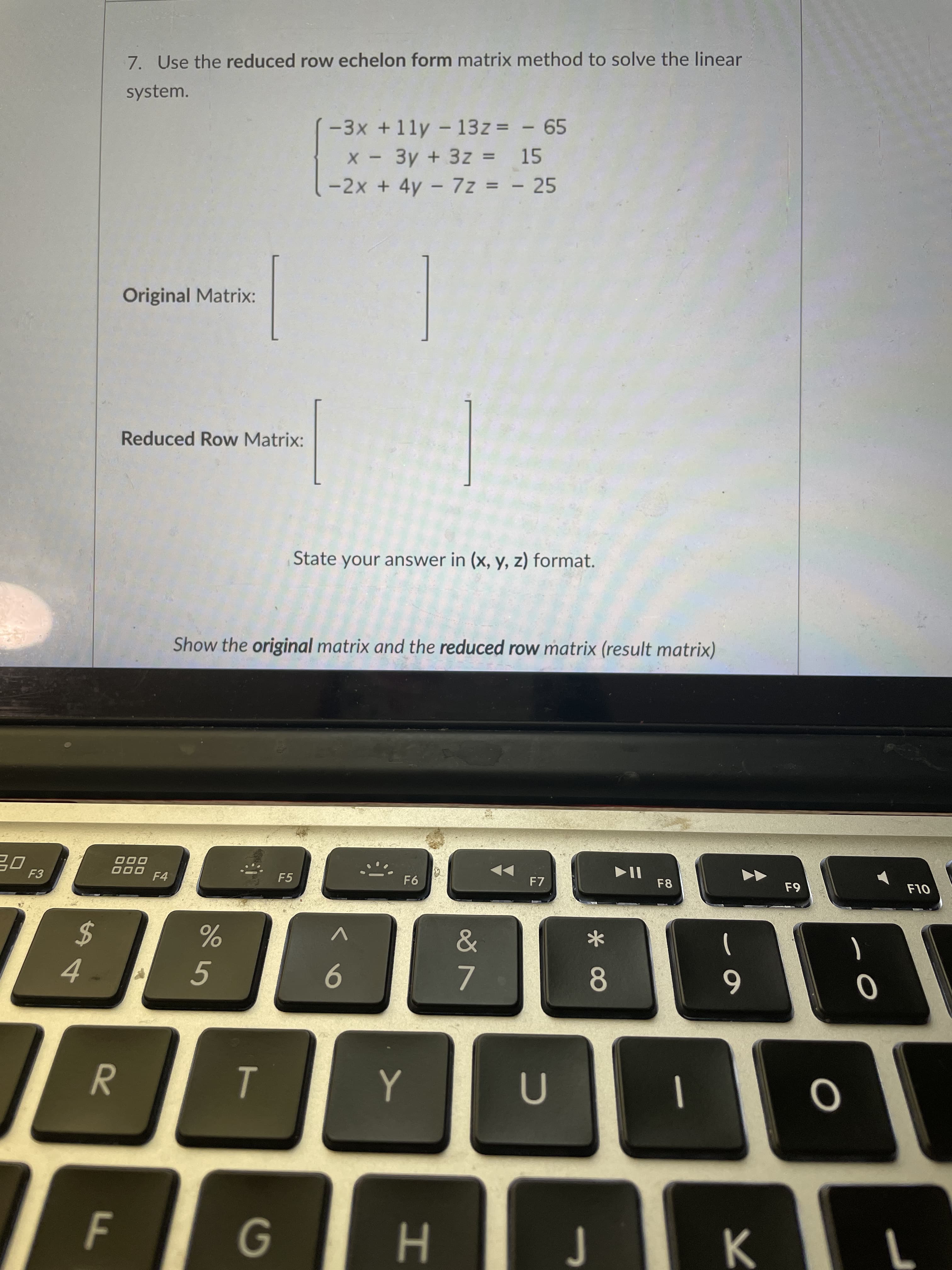 7. Use the reduced row echelon form matrix method to solve the linear
system.
-3x +11y - 13z = - 65
X - 3y + 3z = 15
-2x + 4y - 7z = - 25
%3D
Original Matrix:
Reduced Row Matrix:
State your answer in (x, y, z) format.
