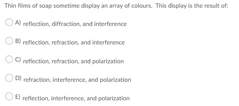 Thin films of soap sometime display an array of colours. This display is the result of:
A) reflection, diffraction, and interference
B) reflection, refraction, and interference
C) reflection, refraction, and polarization
D) refraction, interference, and polarization
E) reflection, interference, and polarization
