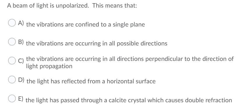 A beam of light is unpolarized. This means that:
A) the vibrations are confined to a single plane
B) the vibrations are occurring in all possible directions
the vibrations are occurring in all directions perpendicular to the direction of
light propagation
D) the light has reflected from a horizontal surface
E) the light has passed through a calcite crystal which causes double refraction
