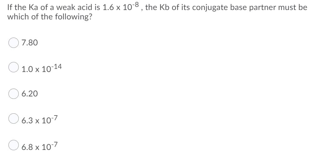 If the Ka of a weak acid is 1.6 x 10-8, the Kb of its conjugate base partner must be
which of the following?
7.80
O 1.0 x 10-14
O 6.20
O 6.3 x 107
O 6.8 x 10/
