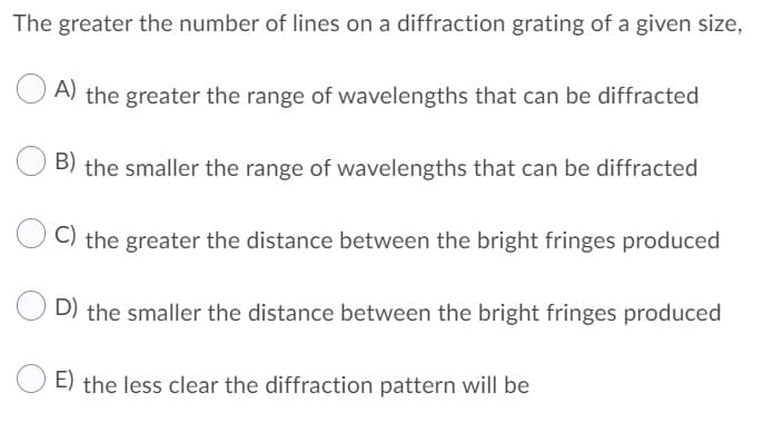 The greater the number of lines on a diffraction grating of a given size,
A) the greater the range of wavelengths that can be diffracted
B) the smaller the range of wavelengths that can be diffracted
C) the greater the distance between the bright fringes produced
D) the smaller the distance between the bright fringes produced
E) the less clear the diffraction pattern will be
