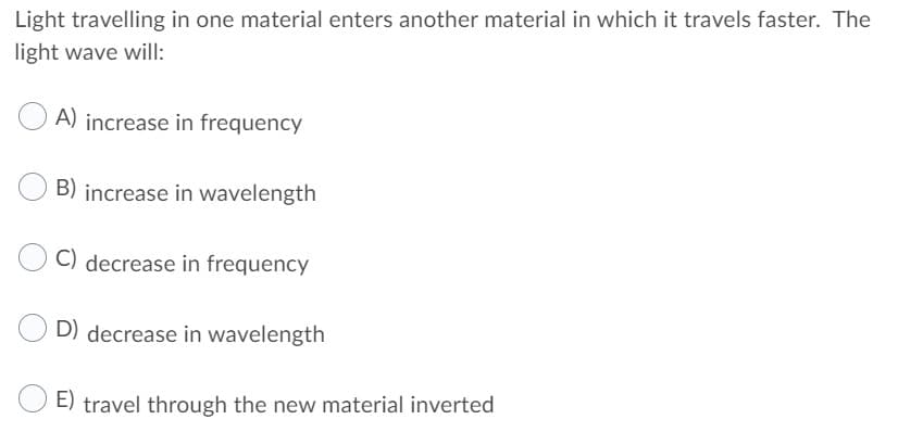 Light travelling in one material enters another material in which it travels faster. The
light wave will:
A) increase in frequency
B) increase in wavelength
C) decrease in frequency
D) decrease in wavelength
E) travel through the new material inverted
