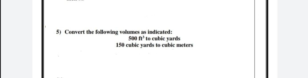 5) Convert the following volumes as indicated:
500 ft' to cubic yards
150 cubic yards to cubic meters
