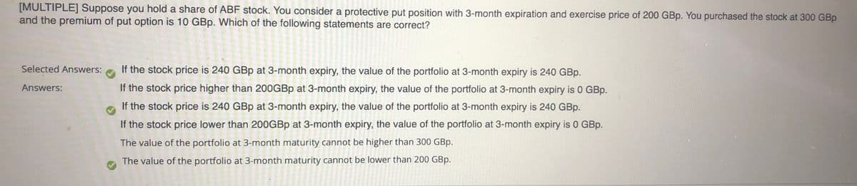 [MULTIPLE] Suppose you hold a share of ABF stock. You consider a protective put position with 3-month expiration and exercise price of 200 GBp. You purchased the stock at 300 GBp
and the premium of put option is 10 GBp. Which of the following statements are correct?
Selected Answers:
If the stock price is 240 GBp at 3-month expiry, the value of the portfolio at 3-month expiry is 240 GBp.
Answers:
If the stock price higher than 200GBP at 3-month expiry, the value of the portfolio at 3-month expiry is 0 GBp.
If the stock price is 240 GBp at 3-month expiry, the value of the portfolio at 3-month expiry is 240 GBp.
If the stock price lower than 200GBP at 3-month expiry, the value of the portfolio at 3-month expiry is 0 GBp.
The value of the portfolio at 3-month maturity cannot be higher than 300 GBp.
The value of the portfolio at 3-month maturity cannot be lower than 200 GBp.
