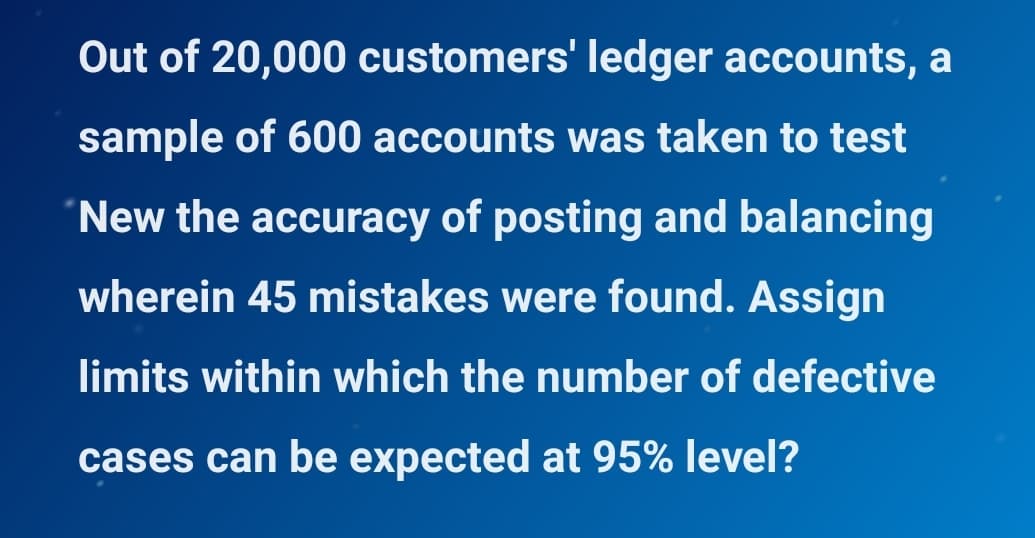 Out of 20,000 customers' ledger accounts, a
sample of 600 accounts was taken to test
New the accuracy of posting and balancing
wherein 45 mistakes were found. Assign
limits within which the number of defective
cases can be expected at 95% level?
