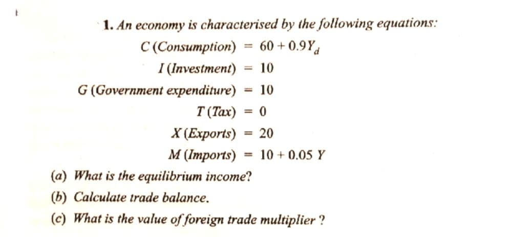 1. An economy is characterised by the following equations:
C (Consumption)
= 60 + 0.9Yd
I (Investment)
10
G (Government expenditure)
10
T (Tax)
X СЕхрorts)
M (трorts)
20
10 + 0.05 Y
%3D
(a) What is the equilibrium income?
(b) Calculate trade balance.
(c) What is the value of foreign trade multiplier ?
