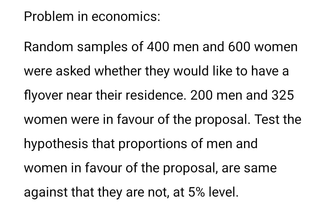 Problem in economics:
Random samples of 400 men and 600 women
were asked whether they would like to have a
flyover near their residence. 200 men and 325
women were in favour of the proposal. Test the
hypothesis that proportions of men and
women in favour of the proposal, are same
against that they are not, at 5% level.
