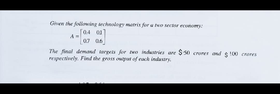 Given the following technology matrix for a two sector economy:
[0.4 01
A =
0.7 0.6
The final demand targets for two industries are Ş:50 crores and $ !00 crores
respectively. Find the gross output of each industry.
