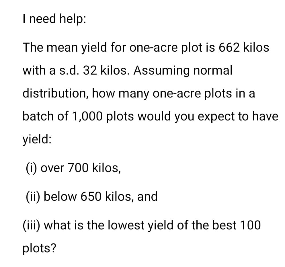 I need help:
The mean yield for one-acre plot is 662 kilos
with a s.d. 32 kilos. Assuming normal
distribution, how many one-acre plots in a
batch of 1,000 plots would you expect to have
yield:
(i) over 700 kilos,
(ii) below 650 kilos, and
(iii) what is the lowest yield of the best 100
plots?
