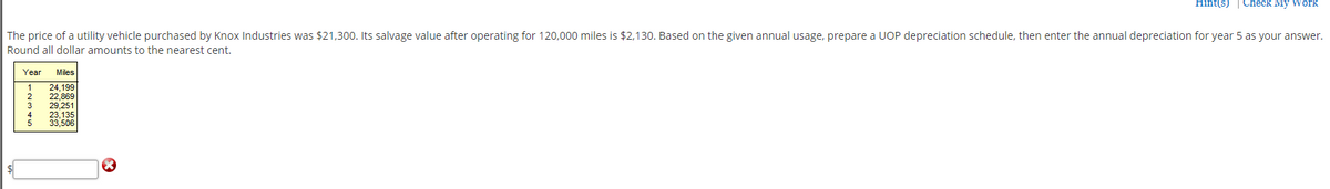 Hint(s) | Check My Work
The price of a utility vehicle purchased by Knox Industries was $21,300. Its salvage value after operating for 120,000 miles is $2,130. Based on the given annual usage, prepare a UOP depreciation schedule, then enter the annual depreciation for year 5 as your answer.
Round all dollar amounts to the nearest cent.
Year
Miles
24,199
22,869
29,251
23,135
33,506
r~345
