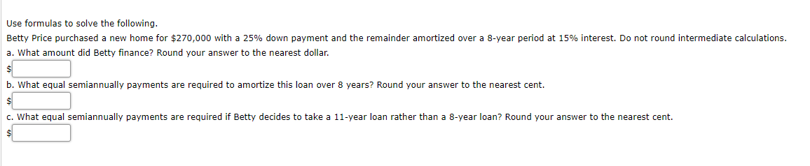 Use formulas to solve the following.
Betty Price purchased a new home for $270,000 with a 25% down payment and the remainder amortized over a 8-year period at 15% interest. Do not round intermediate calculations.
a. What amount did Betty finance? Round your answer to the nearest dollar.
b. What equal semiannually payments are required to amortize this loan over 8 years? Round your answer to the nearest cent.
c. What equal semiannually payments are required if Betty decides to take a 11-year loan rather than a 8-year loan? Round your answer to the nearest cent.
