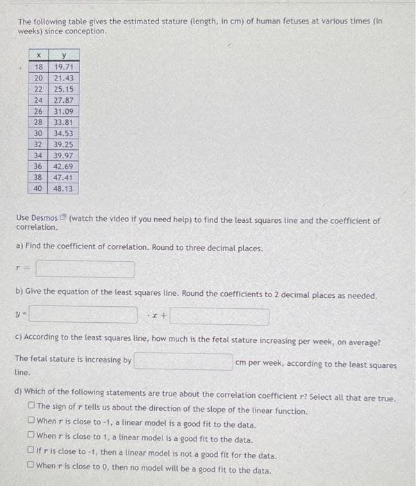 The following table gives the estimated stature (length, in cm) of human fetuses at various times (in
weeks) since conception.
18
19.71
20
21.43
22
25.15
24
27.87
26
31.09
28
33.81
30
34.53
32
39.25
34
39.97
36
42.69
38
47.41
40
48.13
Use Desmos (watch the video if you need help) to find the least squares line and the coefficient of
correlation.
a) Find the coefficient of correlation. Round to three decimal places.
b) Give the equation of the teast squares line. Round the coefficients to 2 decimal places as needed.
C) According to the least squares line, how much is the fetal stature increasing per week, on average?
The fetal stature is increasing by
cm per week, according to the least squares
line.
d) Which of the following statements are true about the correlation coefficient r? Select all that are true.
O The sign of r tells us about the direction of the slope of the linear function.
OWhen r is close to -1, a linear model is a good fit to the data.
O When r is close to 1, a línear model is a good fit to the data.
Oifris close to -1, then a linear model is not a good fit for the data.
OWhen r is close to 0, then no model will be a good fit to the data.
