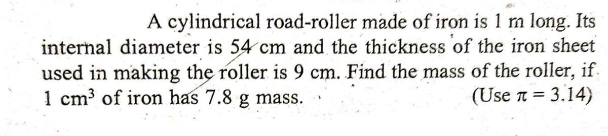 A cylindrical road-roller made of iron is 1 m long. Its
internal diameter is 54 cm and the thickness of the iron sheet
used in making the roller is 9 cm. Find the mass of the roller, if.
(Use n = 3.14)
1 cm³ of iron has 7.8 g mass.
