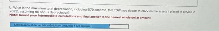 b. What is the maximum total depreciation, including $179 expense, that TDW may deduct in 2022 on the assets it placed in service in
2022, assuming no bonus depreciation?
Note: Round your intermediate calculations and final answer to the nearest whole dollar amount.
Maximum total depreciation deduction (including $179 expense)