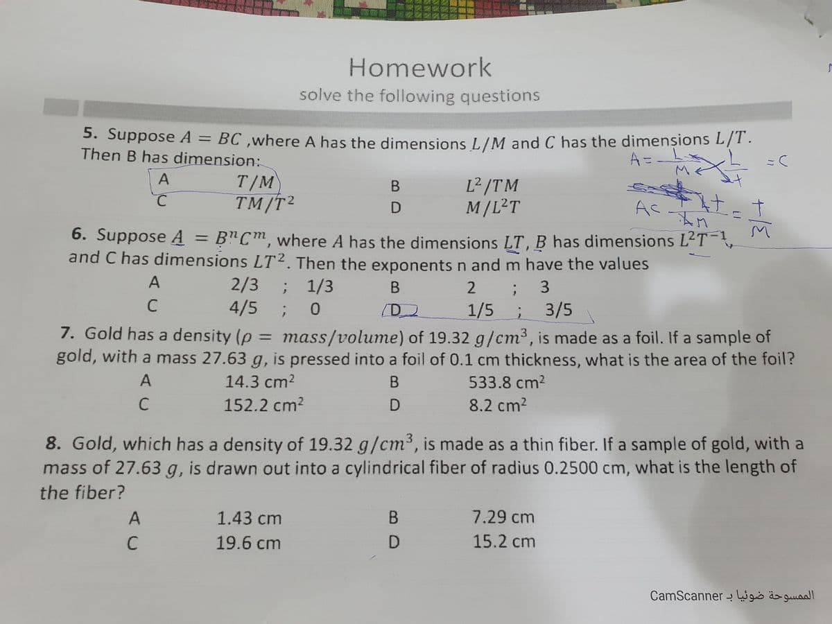 Homework
solve the following questions
5. Suppose A = BC ,where A has the dimensions L/M and C has the dimensions L/T.
Then B has dimension:
M.
T/M
TM/T²
L² /TM
M/L²T
Ac
to
6. Suppose A = B"Cm, where A has the dimensions LT, B has dimensions L'T
and C has dimensions LT². Then the exponentsn and m have the values
A
2/3 ;
; 1/3
2
3
C
4/5;
1/5
3/5
7. Gold has a density (p =
gold, with a mass 27.63 g, is pressed into a foil of 0.1 cm thickness, what is the area of the foil?
mass/volume) of 19.32 g/cm³, is made as a foil. If a sample of
14.3 cm2
533.8 cm2
C
152.2 cm?
8.2 cm2
8. Gold, which has a density of 19.32 g/cm3, is made as a thin fiber. If a sample of gold, with a
mass of 27.63 g, is drawn out into a cylindrical fiber of radius 0.2500 cm, what is the length of
the fiber?
1.43 cm
7.29cm
19.6 cm
15.2 cm
CamScanner - igio äs guuall
AC
