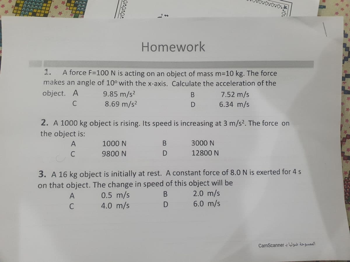 Homework
1.
A force F=100 N is acting on an object of mass m=10 kg. The force
makes an angle of 10° with the x-axis. Calculate the acceleration of the
object. A
9.85 m/s?
8.69 m/s2
7.52 m/s
6.34 m/s
B
2. A 1000 kg object is rising. Its speed is increasing at 3 m/s2. The force on
the object is:
A
1000 N
3000 N
9800 N
12800 N
3. A 16 kg object is initially at rest. A constant force of 8.0 N is exerted for 4 s
on that object. The change in speed of this object will be
2.0 m/s
6.0 m/s
B
0.5 m/s
4.0 m/s
A
CamScanner Wgis äo guaal
C.
C.
