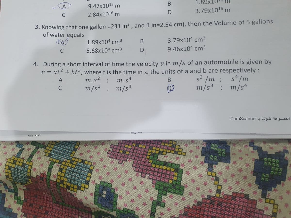 A
9.47x1015 m
1.89x10
2.84x1016 m
3.79x1016 m
3. Knowing that one gallon =231 in³ , and 1 in=2.54 cm), then the Volume of 5 gallons
of water equals
1.89x104 cm3
3.79x104 cm3
C
5.68x104 cm3
9.46x104 cm3
4. During a short interval of time the velocity v in m/s of an automobile is given by
v = at? + bt³, where t is the time in s. the units of a and b are respectively:
A
s3 /m ; s*/m
m/s³; m/s*
m.s?
m. s4
C
m/s² ; m/s3
الم مسوحة ضوئيا بـ CamScan ner
| 排
