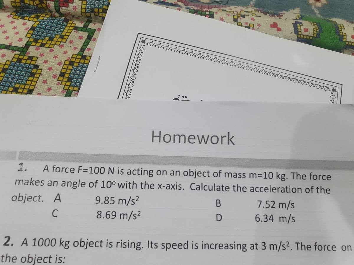 Homework
1.
A force F=100 N is acting on an object of mass m=10 kg. The force
makes an angle of 10° with the x-axis. Calculate the acceleration of the
object. A
9.85 m/s2
8.69 m/s?
7.52 m/s
6.34 m/s
D.
2. A 1000 kg object is rising. Its speed is increasing at 3 m/s?. The force on
the object is:
C.
