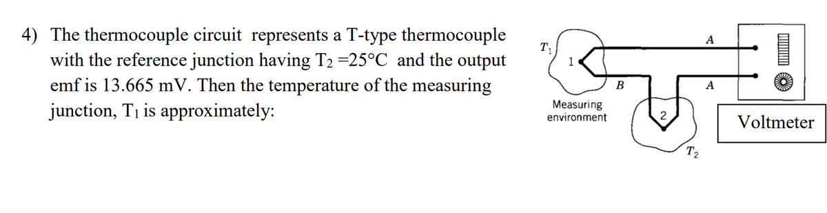 4) The thermocouple circuit represents a T-type thermocouple
with the reference junction having T2 =25°C and the output
emf is 13.665 mV. Then the temperature of the measuring
T,
B
junction, Ti is approximately:
Measuring
environment
2
Voltmeter
