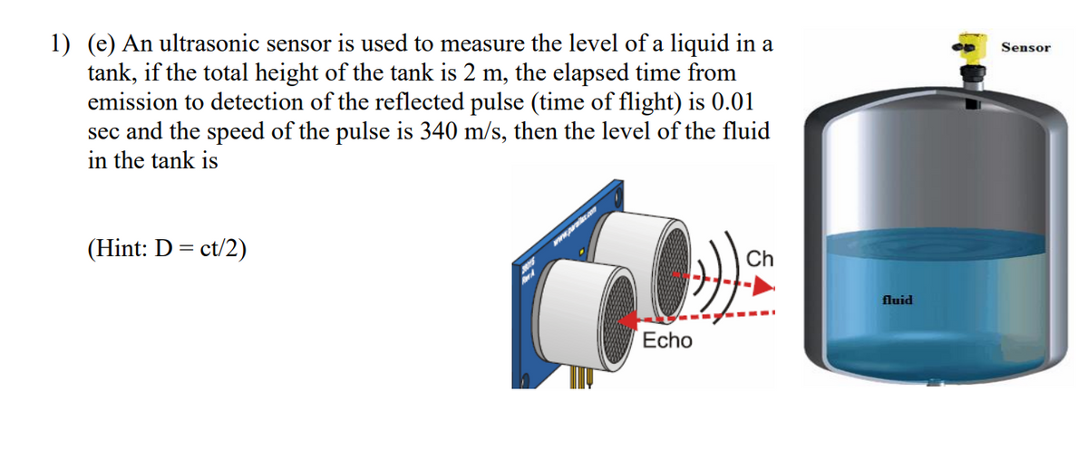 1) (e) An ultrasonic sensor is used to measure the level of a liquid in a
tank, if the total height of the tank is 2 m, the elapsed time from
emission to detection of the reflected pulse (time of flight) is 0.01
sec and the speed of the pulse is 340 m/s, then the level of the fluid
in the tank is
Sensor
(Hint: D = ct/2)
www.pwrakc.an
Ch
fluid
----
Echo
