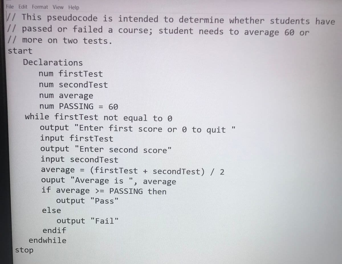File Edit Format View Help
// This pseudocode is intended to determine whether students have
// passed or failed a course; student needs to average 60 or
// more on two tests.
start
Declarations
num firstTest
num secondTest
num average
num PASSING = 60
while firstTest not equal to 0
output "Enter first score or 0 to quit
input firstTest
output "Enter second score"
input secondTest
%3D
average
(firstTest + secondTest) / 2
ouput "Average is ", average
if average >= PASSING then
output "Pass"
else
output "Fail"
endif
%3D
endwhile
stop
