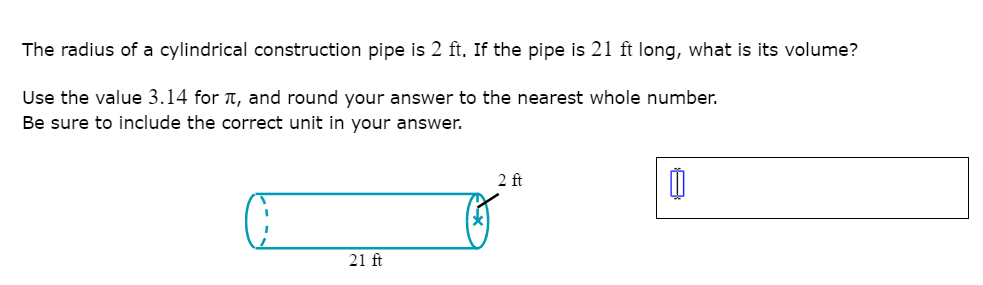The radius of a cylindrical construction pipe is 2 ft. If the pipe is 21 ft long, what is its volume?
Use the value 3.14 for T, and round your answer to the nearest whole number.
Be sure to include the correct unit in your answer.
2 ft
21 ft

