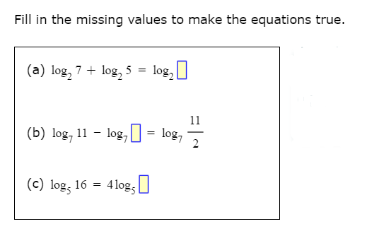Fill in the missing values to make the equations true.
(a) log, 7 + log, 5 = log,
11
(b) log, 11 - log,0 = log,
2
(c) log, 16 =
4 log; U
