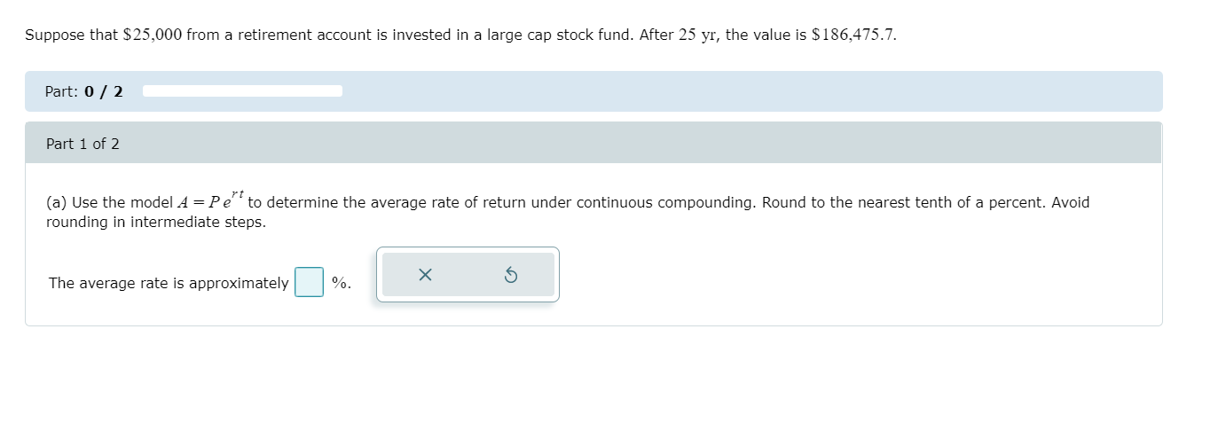 Suppose that $25,000 from a retirement account is invested in a large cap stock fund. After 25 yr, the value is $186,475.7.
Part: 0 / 2
Part 1 of 2
(a) Use the model A = Pe to determine the average rate of return under continuous compounding. Round to the nearest tenth of a percent. Avoid
rounding in intermediate steps.
The average rate is approximately
%.
