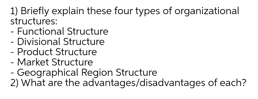 1) Briefly explain these four types of organizational
structures:
- Functional Structure
- Divisional Structure
- Product Structure
- Market Structure
- Geographical Region Structure
2) What are the advantages/disadvantages of each?
