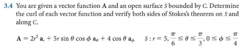 3.4 You are given a vector function A and an open surface S bounded by C. Determine
the curl of each vector function and verify both sides of Stokes's theorem on S and
along C.
TT
S:r= 5,
6.
TT
TT
A = 2 a, + 5r sin 0 cos o a, + 4 cos 0 as
4
