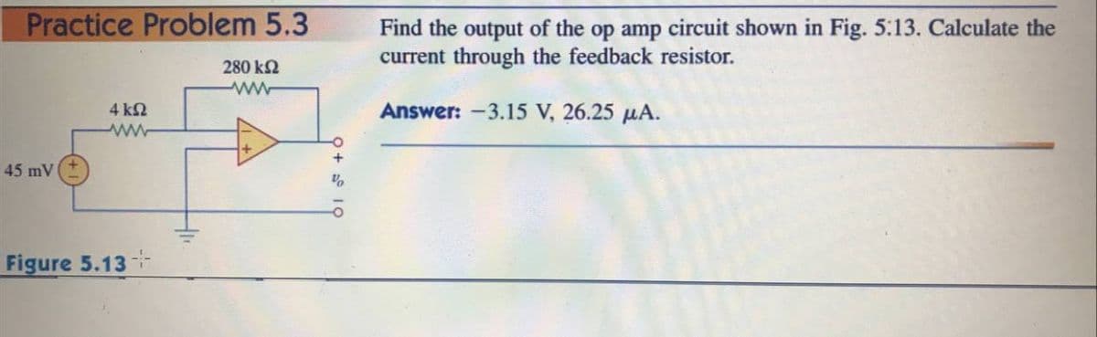 Practice Problem 5.3
Find the output of the op amp circuit shown in Fig. 5.13. Calculate the
current through the feedback resistor.
280 k2
4 ΚΩ
Answer: -3.15 V, 26.25 µA.
ww
45 mV
Figure 5.13
