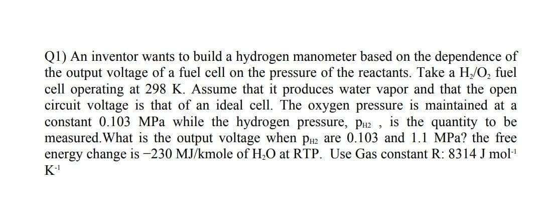 Q1) An inventor wants to build a hydrogen manometer based on the dependence of
the output voltage of a fuel cell on the pressure of the reactants. Take a H/O, fuel
cell operating at 298 K. Assume that it produces water vapor and that the open
circuit voltage is that of an ideal cell. The oxygen pressure is maintained at a
constant 0.103 MPa while the hydrogen pressure, PH2 ,
measured. What is the output voltage when pu2 are 0.103 and 1.1 MPa? the free
energy change is -230 MJ/kmole of H,O at RTP. Use Gas constant R: 8314 J mol
K
is the quantity to be

